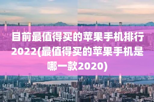 目前最值得买的苹果手机排行2022(最值得买的苹果手机是哪一款2020)