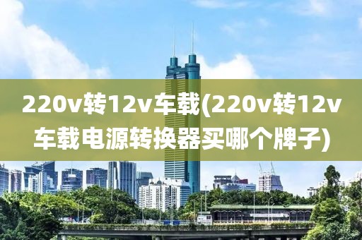 220v转12v车载(220v转12v车载电源转换器买哪个牌子)