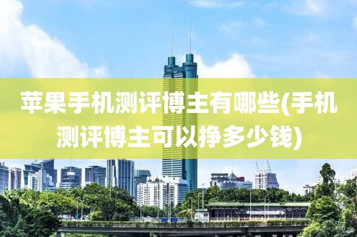 苹果手机测评博主有哪些(手机测评博主可以挣多少钱)