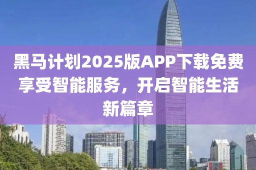 黑马计划2025版APP下载免费享受智能服务，开启智能生活新篇章